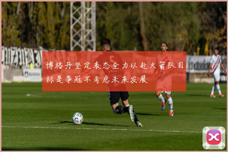 博格丹坚定表态全力以赴火箭队目标是争冠不考虑未来发展