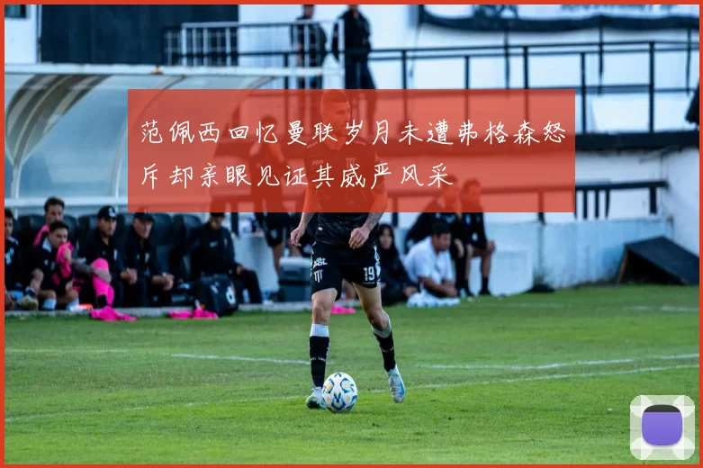 范佩西回忆曼联岁月未遭弗格森怒斥却亲眼见证其威严风采