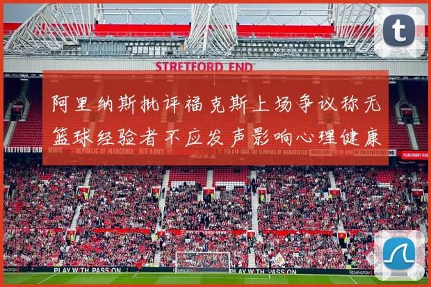 阿里纳斯批评福克斯上场争议称无篮球经验者不应发声影响心理健康