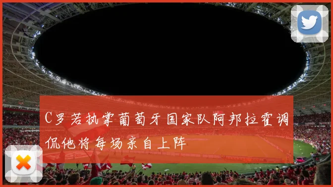 C罗若执掌葡萄牙国家队阿邦拉霍调侃他将每场亲自上阵