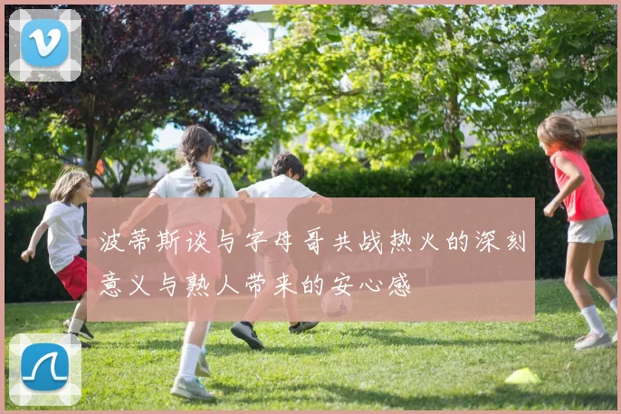 波蒂斯谈与字母哥共战热火的深刻意义与熟人带来的安心感