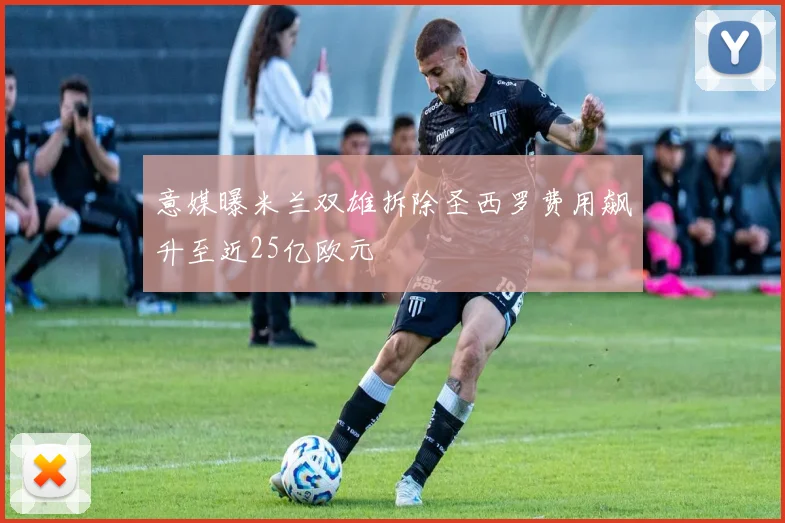 意媒曝米兰双雄拆除圣西罗费用飙升至近25亿欧元