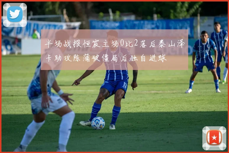 半场战报恒宸主场0比2落后泰山泽卡助攻陈蒲破僵局后独自进球