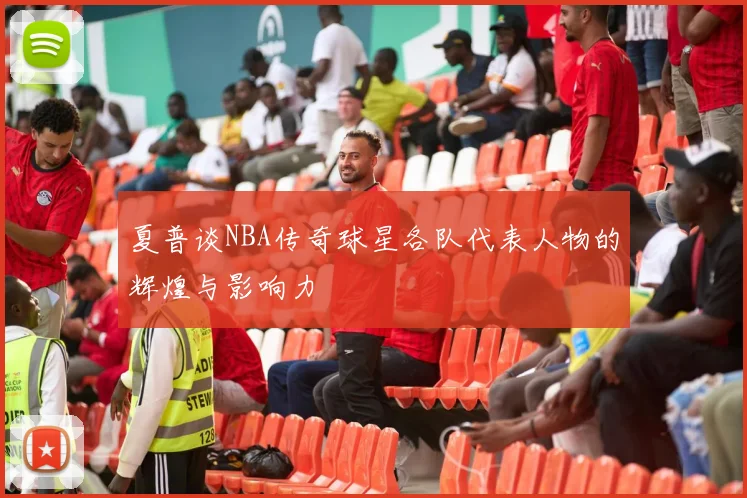 夏普谈NBA传奇球星各队代表人物的辉煌与影响力