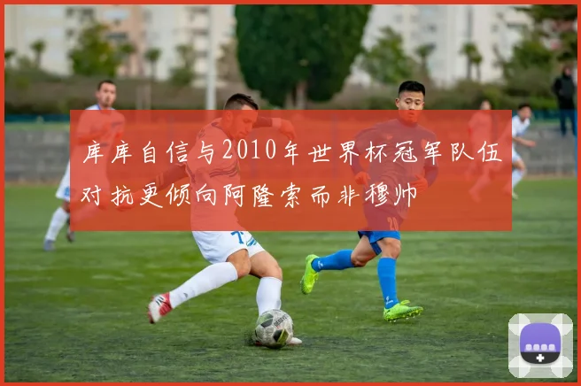 库库自信与2010年世界杯冠军队伍对抗更倾向阿隆索而非穆帅